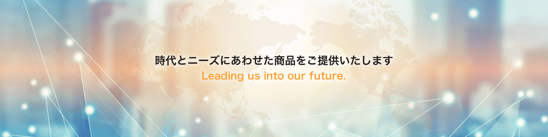 時代とニーズにあわせた商品をご提供いたします Leading us into our future.